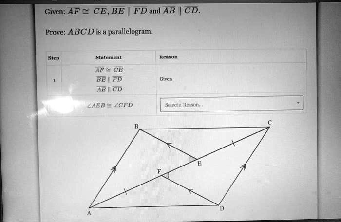Given: AF cong CE, BE parallel FD and AB parallel CD.
Prove: ABCD is a parallelogram.
Step
Statement
Reason
1
AF cong CE
BE parallel FD
AB parallel CD
Given
angle AEB cong angle CFD
Select a Reason...