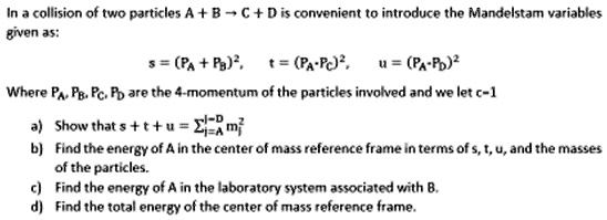 In a collision of two particles A + B ? C + D is convenient to introduce the Mandelstam variables given as:
s = (PA + PB)", t = (PA - PC)", u = (PA - PD)"
Where PA, PB, PC, PD are the 4-momentum of the particles involved and we let c=1
a) Show that s + t + u = ? mj" (from j=A to D)
b) Find the energy of A in the center of mass reference frame in terms of s, t, u, and the masses of the particles.
c) Find the energy of A in the laboratory system associated with B.
d) Find the total energy of the center of mass reference frame.