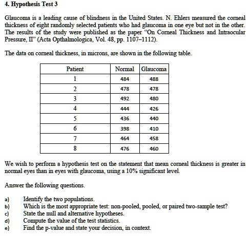4. Hypothesis Test 3

Glaucoma is a leading cause of blindness in the United States. N. Ehlers measured the corneal thickness of eight randomly selected patients who had glaucoma in one eye but not in the other. The results of the study were published as the paper ?On Corneal Thickness and Intraocular Pressure, II" (Acta Ophthalmologica, Vol. 48, pp. 1107–1112).

The data on corneal thickness, in microns, are shown in the following table.

Patient | Normal | Glaucoma
1 | 484 | 488
2 | 478 | 478
3 | 492 | 480
4 | 444 | 426
5 | 436 | 440
6 | 398 | 410
7 | 464 | 458
8 | 476 | 460

We wish to perform a hypothesis test on the statement that mean corneal thickness is greater in normal eyes than in eyes with glaucoma, using a 10% significant level.

Answer the following questions.

a) Identify the two populations.
b) Which is the most appropriate test: non-pooled, pooled, or paired two-sample test?
c) State the null and alternative hypotheses.
d) Compute the value of the test statistics.
e) Find the p-value and state your decision, in context.