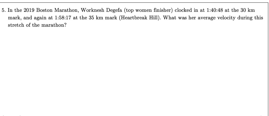 5. In the 2019 Boston Marathon, Worknesh Degefa (top women finisher) clocked in at 1:40:48 at the 30 km mark, and again at 1:58:17 at the 35 km mark (Heartbreak Hill). What was her average velocity during this stretch of the marathon?