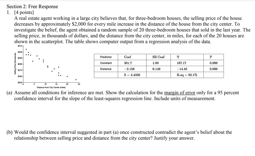 Section 2: Free Response
1. [4 points]
A real estate agent working in a large city believes that, for three-bedroom houses, the selling price of the house decreases by approximately 2,000 for every mile increase in the distance of the house from the city center. To investigate the belief, the agent obtained a random sample of 20 three-bedroom houses that sold in the last year. The selling price, in thousands of dollars, and the distance from the city center, in miles, for each of the 20 houses are shown in the scatterplot. The table shows computer output from a regression analysis of the data.

Predictor Coef SE Coef T P
Constant 301.7 1.80 167.17 0.000
Distance -2.158 0.149 -14.45 0.000
S = 4.4336 R-sq = 92.1%

(a) Assume all conditions for inference are met. Show the calculation for the margin of error only for a 95 percent confidence interval for the slope of the least-squares regression line. Include units of measurement.

(b) Would the confidence interval suggested in part (a) once constructed contradict the agent's belief about the relationship between selling price and distance from the city center? Justify your answer.