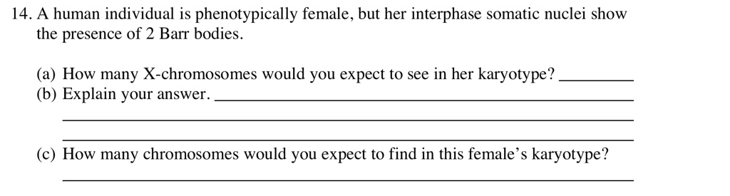 14. A human individual is phenotypically female, but her interphase somatic nuclei show the presence of 2 Barr bodies.

(a) How many X-chromosomes would you expect to see in her karyotype?
(b) Explain your answer.

(c) How many chromosomes would you expect to find in this female's karyotype?