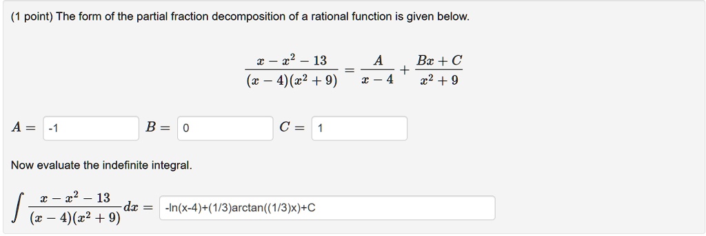 The form of the partial fraction decomposition of a rational function is given below.

fracx - x^2 - 13(x - 4)(x^2 + 9) = fracAx - 4 + fracBx + Cx^2 + 9

A = -1 B = 0 C = 1

Now evaluate the indefinite integral.

int fracx - x^2 - 13(x - 4)(x^2 + 9) dx = -ln(x-4)+(1/3)arctan((1/3)x)+C