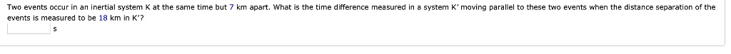 Two events occur in an inertial system K at the same time but 7 km apart. What is the time difference measured in a system K' moving parallel to these two events when the distance separation of the events is measured to be 18 km in K'?