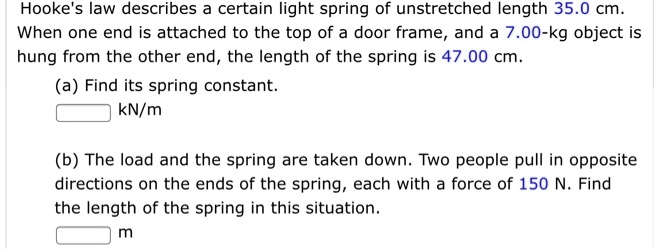 Hooke's law describes a certain light spring of unstretched length 35.0 cm.
When one end is attached to the top of a door frame, and a 7.00-kg object is
hung from the other end, the length of the spring is 47.00 cm.
(a) Find its spring constant.
kN/m
(b) The load and the spring are taken down. Two people pull in opposite
directions on the ends of the spring, each with a force of 150 N. Find
the length of the spring in this situation.
m