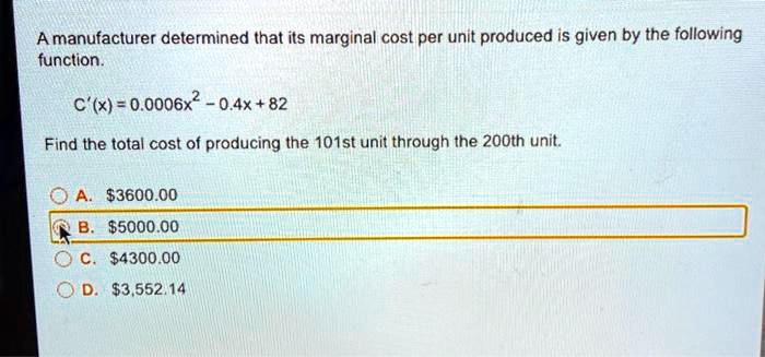 A manufacturer determined that its marginal cost per unit produced is given by the following function.

C'(x) = 0.0006x^2 - 0.4x + 82

Find the total cost of producing the 101st unit through the 200th unit.

A. 3600.00
B.5000.00
C. 4300.00
D.3,552.14