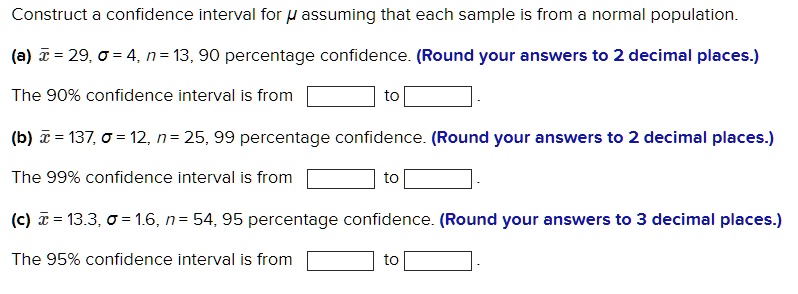 Construct a confidence interval for mu assuming that each sample is from a normal population.
(a) arx = 29, sigma = 4, n = 13, 90 percentage confidence. (Round your answers to 2 decimal places.)
The 90% confidence interval is from  to 
(b) arx = 137, sigma = 12, n = 25, 99 percentage confidence. (Round your answers to 2 decimal places.)
The 99% confidence interval is from  to 
(c) arx = 13.3, sigma = 1.6, n = 54, 95 percentage confidence. (Round your answers to 3 decimal places.)
The 95% confidence interval is from  to 