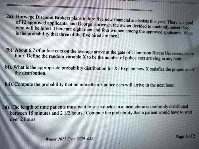2a). Horwege Discount Brokers plans to hire five new financial analysists this year. There is a pool of 12 approved applicants, and George Horwege, the owner decided to randomly select those who will be hired. There are eight men and four women among the approved applicants. What is the probability that three of the five hired are men?

2b). About 6.7 of police cars on the average arrive at the gate of Thompson Rivers University every hour. Define the random variable X to be the number of police cars arriving in any hour.

bi). What is the appropriate probability distribution for X? Explain how X satisfies the properties of the distribution.

bii). Compute the probability that no more than 5 police cars will arrive in the next hour.

3a). The length of time patients must wait to see a doctor in a local clinic is uniformly distributed between 15 minutes and 2 1/2 hours. Compute the probability that a patient would have to wait over 2 hours.