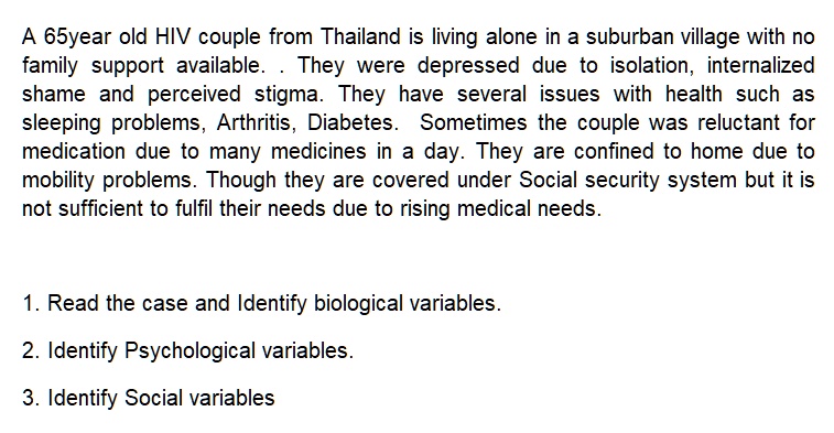 A 65year old HIV couple from Thailand is living alone in a suburban village with no family support available. . They were depressed due to isolation, internalized shame and perceived stigma. They have several issues with health such as sleeping problems, Arthritis, Diabetes. Sometimes the couple was reluctant for medication due to many medicines in a day. They are confined to home due to mobility problems. Though they are covered under Social security system but it is not sufficient to fulfil their needs due to rising medical needs.

1. Read the case and Identify biological variables.
2. Identify Psychological variables.
3. Identify Social variables