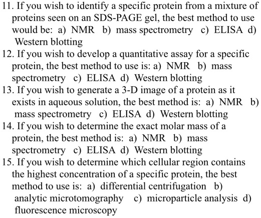 11. If you wish to identify a specific protein from a mixture of proteins seen on an SDS-PAGE gel, the best method to use would be: a) NMR b) mass spectrometry c) ELISA d) Western blotting
12. If you wish to develop a quantitative assay for a specific protein, the best method to use is: a) NMR b) mass spectrometry c) ELISA d) Western blotting
13. If you wish to generate a 3-D image of a protein as it exists in aqueous solution, the best method is: a) NMR b) mass spectrometry c) ELISA d) Western blotting
14. If you wish to determine the exact molar mass of a protein, the best method is: a) NMR b) mass spectrometry c) ELISA d) Western blotting
15. If you wish to determine which cellular region contains the highest concentration of a specific protein, the best method to use is: a) differential centrifugation b) analytic microtomography c) microparticle analysis d) fluorescence microscopy
