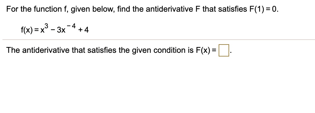 For the function f, given below, find the antiderivative F that satisfies F(1) = 0.
f(x) = x^3 - 3x^-4 + 4
The antiderivative that satisfies the given condition is F(x) =