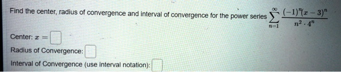 Find the center, radius of convergence and interval of convergence for the power series sumn=1^infty frac(-1)^n (x - 3)^nn^2 cdot 4^n

Center: x = 
Radius of Convergence: 
Interval of Convergence (use interval notation):