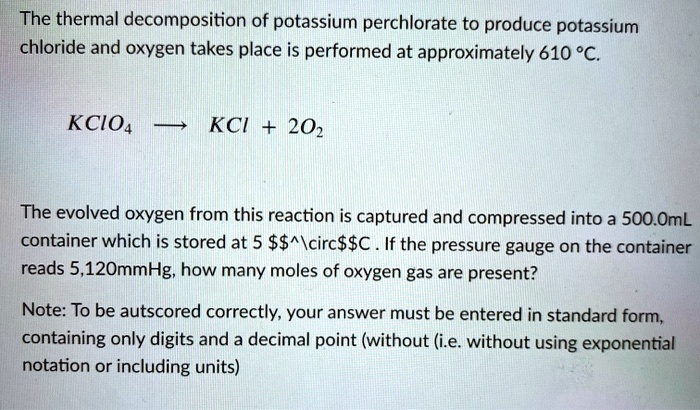 The thermal decomposition of potassium perchlorate to produce potassium chloride and oxygen takes place is performed at approximately 610 °C.

KClO4 ? KCl + 2O2

The evolved oxygen from this reaction is captured and compressed into a 500.0mL container which is stored at 5 °C . If the pressure gauge on the container reads 5,120mmHg, how many moles of oxygen gas are present?

Note: To be autscored correctly, your answer must be entered in standard form, containing only digits and a decimal point (without (i.e. without using exponential notation or including units)