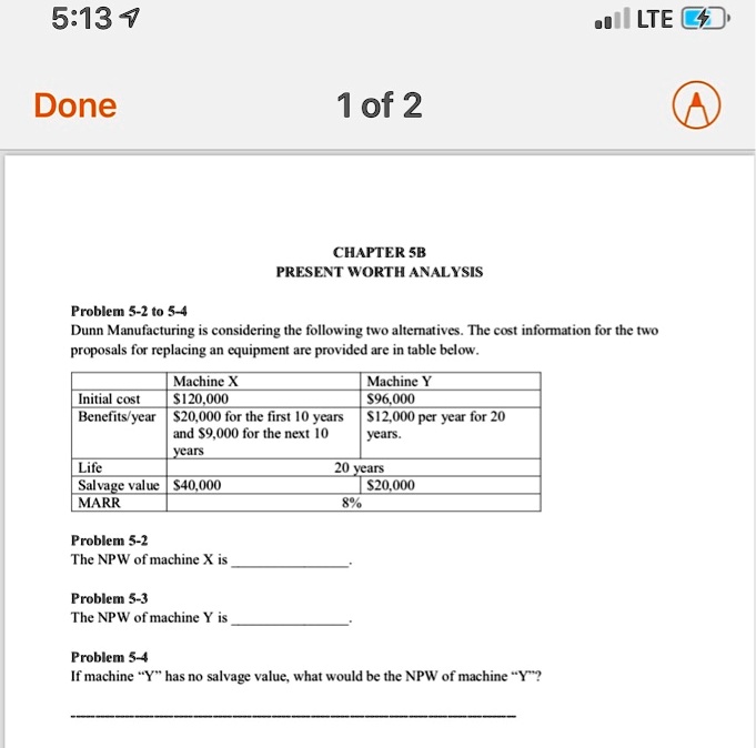 CHAPTER 5B
PRESENT WORTH ANALYSIS
Problem 5-2 to 5-4
Dunn Manufacturing is considering the following two alternatives. The cost information for the two
proposals for replacing an equipment are provided are in table below.

| | Machine X | Machine Y |
| :— | :— | :— |
| Initial cost | 120,000 |96,000 |
| Benefits/year | 20,000 for the first 10 years and9,000 for the next 10 years | 12,000 per year for 20 years. |
| Life | 20 years | |
| Salvage value |40,000 | 20,000 |
| MARR | 8% | |

Problem 5-2
The NPW of machine X is .

Problem 5-3
The NPW of machine Y is .

Problem 5-4
If machine ?Y? has no salvage value, what would be the NPW of machine ?Y??