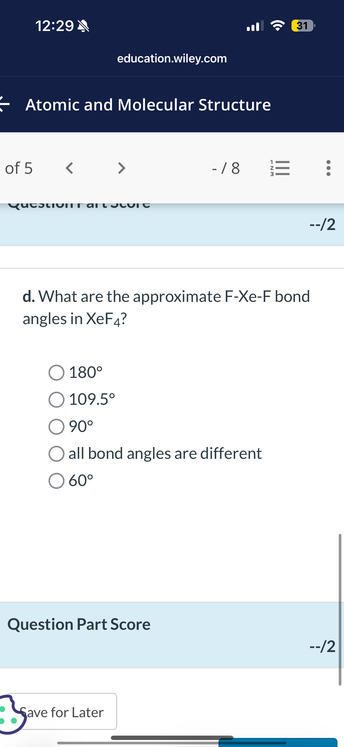 12:29
31
education.wiley.com
Atomic and Molecular Structure
of 5
- / 8
–/2
d. What are the approximate F-Xe-F bond angles in XeF4 ?
? 180^∘
? 109.5^∘
? 90^∘
? all bond angles are different
? 60^∘

Question Part Score
–/2
ave for Later