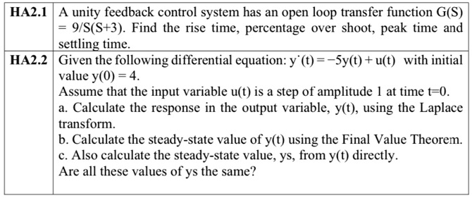 HA2.1 A unity feedback control system has an open loop transfer function G(S) = 9/S(S+3). Find the rise time, percentage over shoot, peak time and settling time.
HA2.2 Given the following differential equation: y'(t) = -5y(t) + u(t) with initial value y(0) = 4.
Assume that the input variable u(t) is a step of amplitude 1 at time t=0.
a. Calculate the response in the output variable, y(t), using the Laplace transform.
b. Calculate the steady-state value of y(t) using the Final Value Theorem.
c. Also calculate the steady-state value, ys, from y(t) directly.
Are all these values of ys the same?