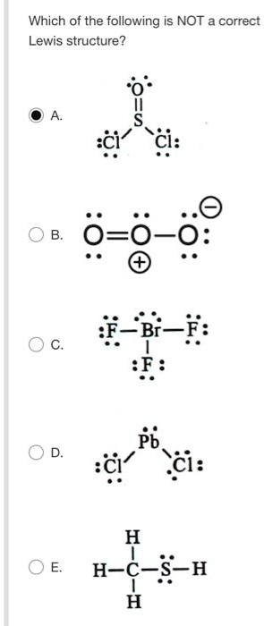 Which of the following is NOT a correct Lewis structure?
A.
:O:
||
S
/ 
:Cl: :Cl:
B.
.. .. .. -
:O=O-O:
.. + ..
C.
.. .. ..
:F-Br-F:
.. | ..
:F:
..
D.
.. 
Pb
/ 
:Cl: :Cl:
..
E.
H ..
|
H-C-S-H
| ..
H