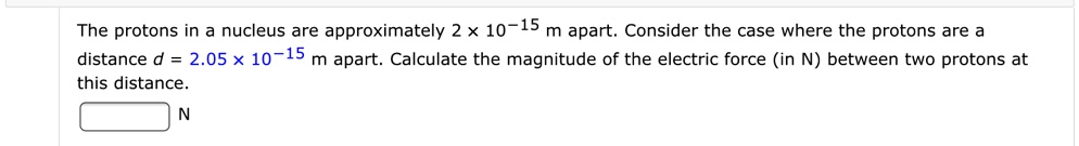The protons in a nucleus are approximately 2 x 10^-15 m apart. Consider the case where the protons are a distance d = 2.05 x 10^-15 m apart. Calculate the magnitude of the electric force (in N) between two protons at this distance. N