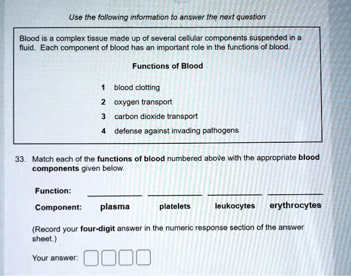 Use the following information to answer the next question
Blood is a complex tissue made up of several cellular components suspended in a fluid. Each component of blood has an important role in the functions of blood.
Functions of Blood
1 blood clotting
2 oxygen transport
3 carbon dioxide transport
4 defense against invading pathogens
33. Match each of the functions of blood numbered above with the appropriate blood components given below.
Function:
Component: plasma platelets leukocytes erythrocytes
(Record your four-digit answer in the numeric response section of the answer sheet.)
Your answer: