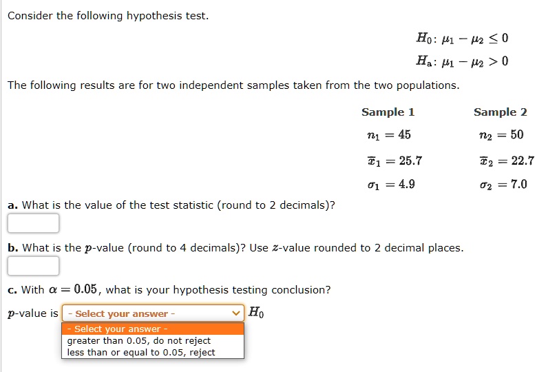 Consider the following hypothesis test.
H0: ?1 - ?2 ? 0
Ha: ?1 - ?2 > 0
The following results are for two independent samples taken from the two populations.
Sample 1 Sample 2
n1 = 45 n2 = 50
x?1 = 25.7 x?2 = 22.7
?1 = 4.9 ?2 = 7.0
a. What is the value of the test statistic (round to 2 decimals)?
b. What is the p-value (round to 4 decimals)? Use z-value rounded to 2 decimal places.
c. With ? = 0.05, what is your hypothesis testing conclusion?
p-value is - Select your answer - H0
- Select your answer -
greater than 0.05, do not reject
less than or equal to 0.05, reject