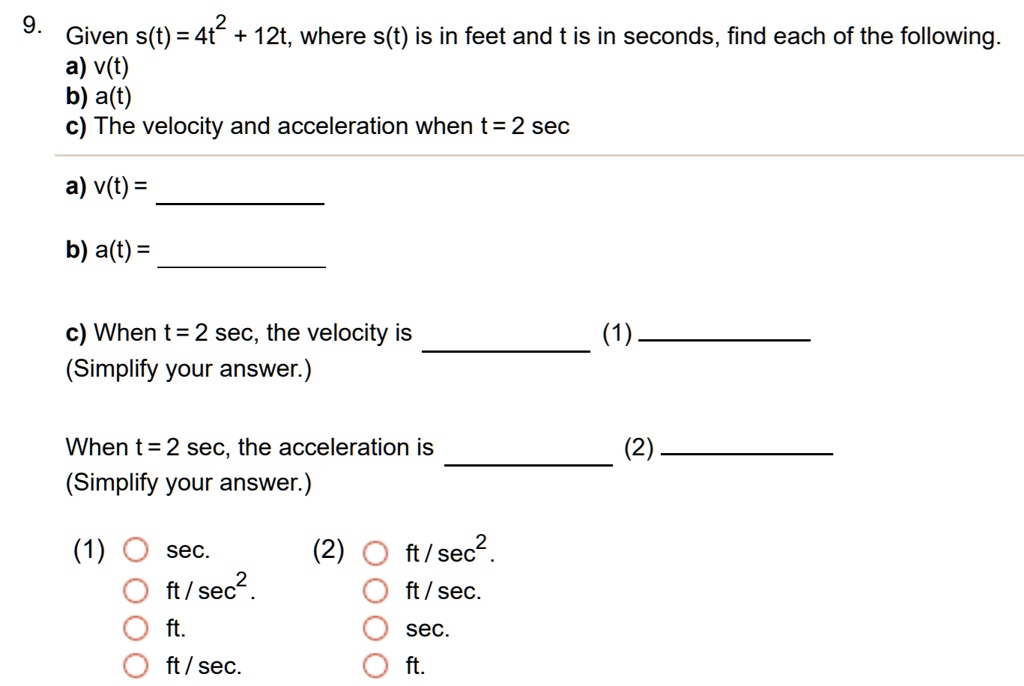 9. Given s(t) = 4t^2 + 12t, where s(t) is in feet and t is in seconds, find each of the following.
a) v(t)
b) a(t)
c) The velocity and acceleration when t = 2 sec

a) v(t) =
b) a(t) =

c) When t = 2 sec, the velocity is (1)
(Simplify your answer.)

When t = 2 sec, the acceleration is (2)
(Simplify your answer.)

(1) O sec.
O ft / sec^2.
O ft.
O ft / sec.

(2) O ft / sec^2.
O ft / sec.
O sec.
O ft.