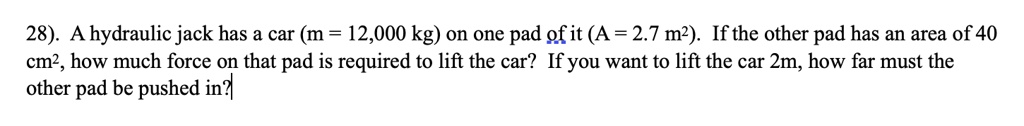 28). A hydraulic jack has a car (m = 12,000 kg) on one pad of it (A = 2.7 m^2). If the other pad has an area of 40 cm^2, how much force on that pad is required to lift the car? If you want to lift the car 2m, how far must the other pad be pushed in?