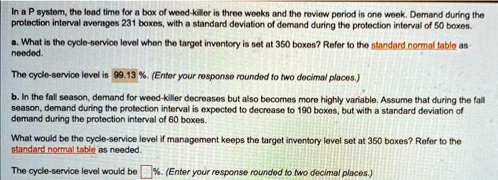 In a P system, the lead time for a box of weed-killer is three weeks and the review period is one week. Demand during the protection interval averages 231 boxes, with a standard deviation of demand during the protection interval of 50 boxes.
a. What is the cycle-service level when the target inventory is set at 350 boxes? Refer to the standard normal table as needed.
The cycle-service level is 99.13 %. (Enter your response rounded to two decimal places.)
b. In the fall season, demand for weed-killer decreases but also becomes more highly variable. Assume that during the fall season, demand during the protection interval is expected to decrease to 190 boxes, but with a standard deviation of demand during the protection interval of 60 boxes.
What would be the cycle-service level if management keeps the target inventory level set at 350 boxes? Refer to the standard normal table as needed.
The cycle-service level would be %. (Enter your response rounded to two decimal places.)