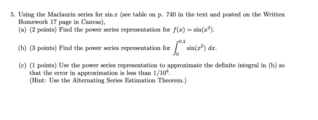 5. Using the Maclaurin series for sin x (see table on p. 740 in the text and posted on the Written Homework 17 page in Canvas), (a) (2 points) Find the power series representation for f(x) = sin(x^2). (b) (3 points) Find the power series representation for ?[0 to 0.2] sin(x^2) dx. (c) (1 points) Use the power series representation to approximate the definite integral in (b) so that the error in approximation is less than 1/10^4. (Hint: Use the Alternating Series Estimation Theorem.)