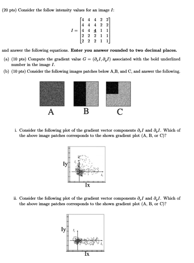 (20 pts) Consider the follow intensity values for an image I:

    < b m a t r i x >

I = 

and answer the following equations. Enter you answer rounded to two decimal places.
(a) (10 pts) Compute the gradient value G = ( I,  I) associated with the bold underlined
number in the image I.
(b) (10 pts) Consider the following images patches below A,B, and C, and answer the following.
A
B
C
i. Consider the following plot of the gradient vector components I and I. Which of
the above image patches corresponds to the shown gradient plot (A, B, or C)?
Iy
Ix
ii. Consider the following plot of the gradient vector components I and I. Which of
the above image patches corresponds to the shown gradient plot (A, B, or C)?
Iy
Ix