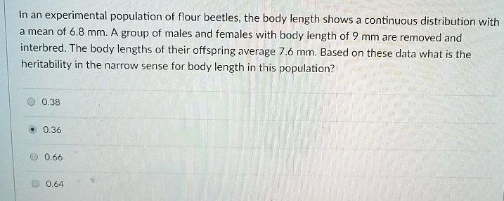 In an experimental population of flour beetles, the body length shows a continuous distribution with
a mean of 6.8 mm. A group of males and females with body length of 9 mm are removed and
interbred. The body lengths of their offspring average 7.6 mm. Based on these data what is the
heritability in the narrow sense for body length in this population?
0.38
0.36
0.66
0.64