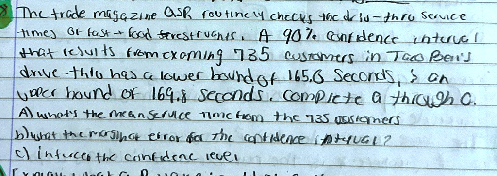 the trade magazine asr routinely checks the drive thru service times of fast food restaurants a 90 confidence interval that results from examining 735 customers in taco bells drive thru has  35596