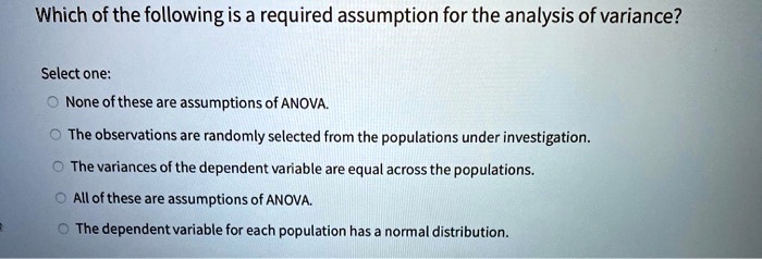 Which of the following is a required assumption for the analysis of variance?

Select one:
None of these are assumptions of ANOVA.
The observations are randomly selected from the populations under investigation.
The variances of the dependent variable are equal across the populations.
All of these are assumptions of ANOVA.
The dependent variable for each population has a normal distribution.