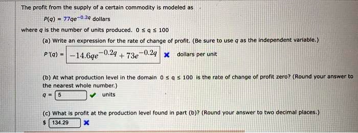 The profit from the supply of a certain commodity is modeled as P(q) = 77qe^-0.2q dollars where q is the number of units produced. 0 ? q ? 100 (a) Write an expression for the rate of change of profit. (Be sure to use q as the independent variable.) P'(q) = -14.6qe^-0.2q + 73e^-0.2q dollars per unit (b) At what production level in the domain 0 ? q ? 100 is the rate of change of profit zero? (Round your answer to the nearest whole number.) q = 5 units (c) What is profit at the production level found in part (b)? (Round your answer to two decimal places.) 134.29