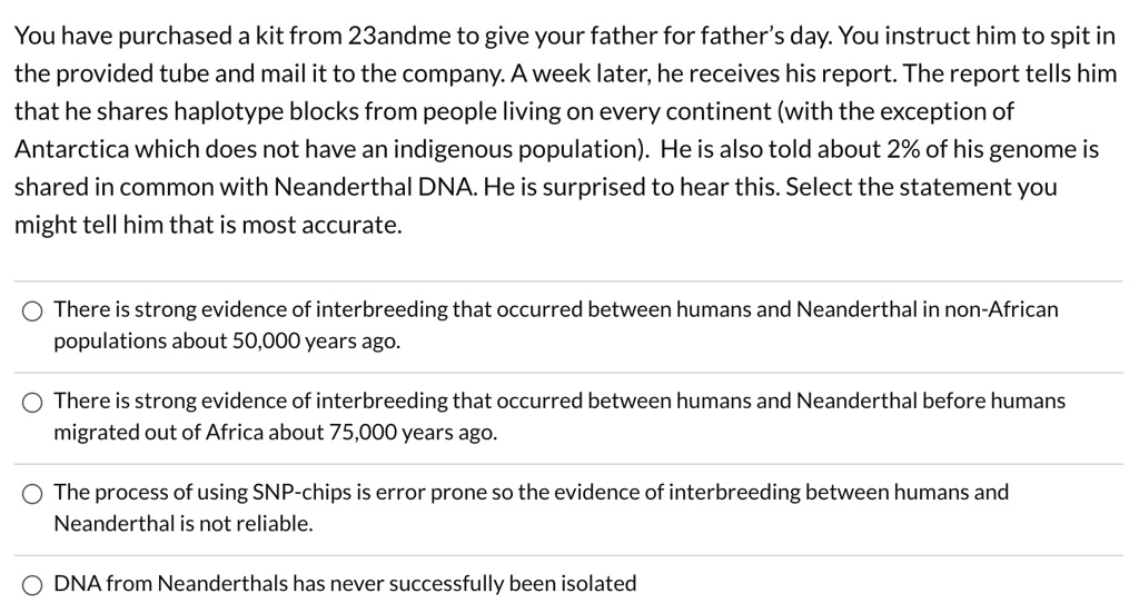 You have purchased a kit from 23andme to give your father for father's day. You instruct him to spit in the provided tube and mail it to the company. A week later, he receives his report. The report tells him that he shares haplotype blocks from people living on every continent (with the exception of Antarctica which does not have an indigenous population). He is also told about 2% of his genome is shared in common with Neanderthal DNA. He is surprised to hear this. Select the statement you might tell him that is most accurate.

There is strong evidence of interbreeding that occurred between humans and Neanderthal in non-African populations about 50,000 years ago.
There is strong evidence of interbreeding that occurred between humans and Neanderthal before humans migrated out of Africa about 75,000 years ago.
The process of using SNP-chips is error prone so the evidence of interbreeding between humans and Neanderthal is not reliable.
DNA from Neanderthals has never successfully been isolated