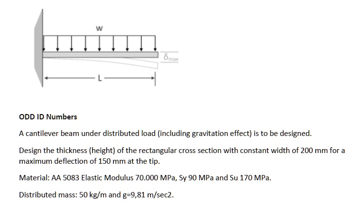 ODD ID Numbers
A cantilever beam under distributed load (including gravitation effect) is to be designed.
Design the thickness (height) of the rectangular cross section with constant width of 200 mm for a
maximum deflection of 150 mm at the tip.
Material: AA 5083 Elastic Modulus 70.000 MPa, Sy 90 MPa and Su 170 MPa.
Distributed mass: 50 kg/m and g=9,81 m/sec2.