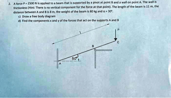 2. A force P = 2500 N is applied to a beam that is supported by a pivot at point B and a wall on point A. The wall is frictionless (Hint: There is no vertical component for the force at that point). The length of the beam is 11 m, the distance between A and B is 8 m, the weight of the beam is 80 kg and ? = 30°. c) Draw a free body diagram d) Find the components x and y of the forces that act on the supports A and B