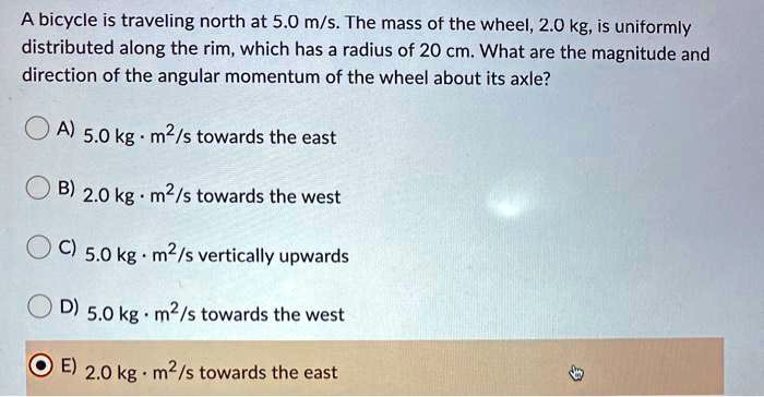A bicycle is traveling north at 5.0 m/s. The mass of the wheel, 2.0 kg, is uniformly distributed along the rim, which has a radius of 20 cm. What are the magnitude and direction of the angular momentum of the wheel about its axle?
A) 5.0 kg · m²/s towards the east
B) 2.0 kg · m²/s towards the west
C) 5.0 kg · m²/s vertically upwards
D) 5.0 kg · m²/s towards the west
E) 2.0 kg · m²/s towards the east