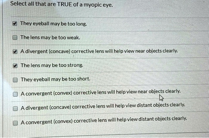 Select all that are TRUE of a myopic eye.
They eyeball may be too long.
The lens may be too weak.
A divergent (concave) corrective lens will help view near objects clearly.
The lens may be too strong.
They eyeball may be too short.
A convergent (convex) corrective lens will help view near objects clearly.
A divergent (concave) corrective lens will help view distant objects clearly.
A convergent (convex) corrective lens will help view distant objects clearly.