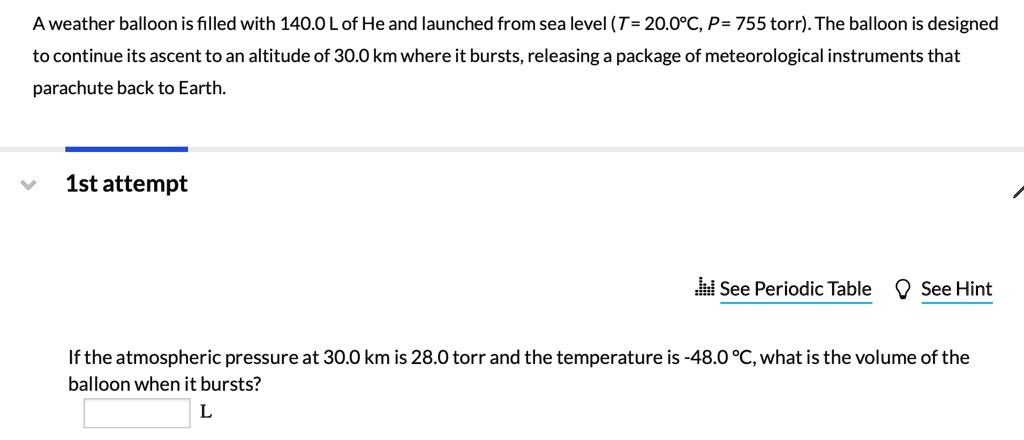 A weather balloon is filled with 140.0 L of He and launched from sea level (T = 20.0°C, P = 755 torr). The balloon is designed to continue its ascent to an altitude of 30.0 km where it bursts, releasing a package of meteorological instruments that parachute back to Earth. If the atmospheric pressure at 30.0 km is 28.0 torr and the temperature is -48.0 °C, what is the volume of the balloon when it bursts?