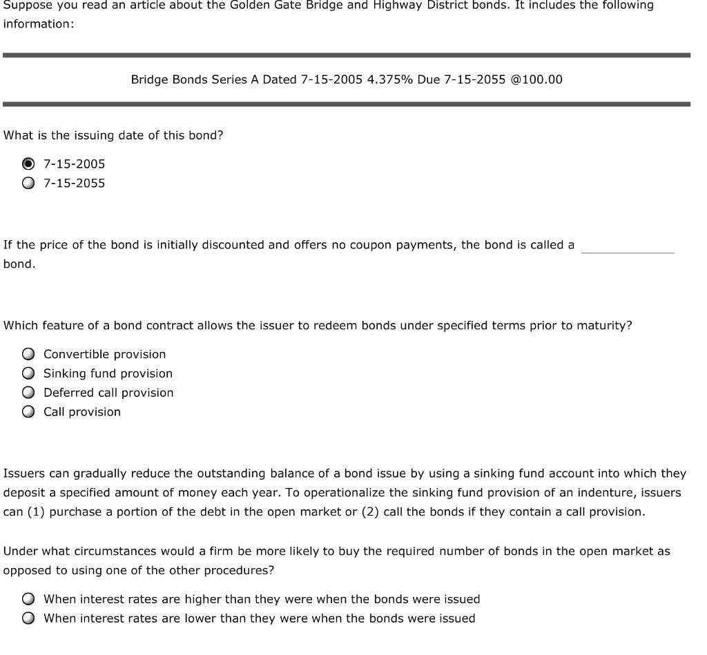 Suppose you read an article about the Golden Gate Bridge and Highway District bonds. It includes the following
information:
Bridge Bonds Series A Dated 7-15-2005 4.375% Due 7-15-2055 @100.00
What is the issuing date of this bond?
7-15-2005
7-15-2055
If the price of the bond is initially discounted and offers no coupon payments, the bond is called a
bond.
Which feature of a bond contract allows the issuer to redeem bonds under specified terms prior to maturity?
Convertible provision
Sinking fund provision
Deferred call provision
Call provision
Issuers can gradually reduce the outstanding balance of a bond issue by using a sinking fund account into which they
deposit a specified amount of money each year. To operationalize the sinking fund provision of an indenture, issuers
can (1) purchase a portion of the debt in the open market or (2) call the bonds if they contain a call provision.
Under what circumstances would a firm be more likely to buy the required number of bonds in the open market as
opposed to using one of the other procedures?
When interest rates are higher than they were when the bonds were issued
When interest rates are lower than they were when the bonds were issued