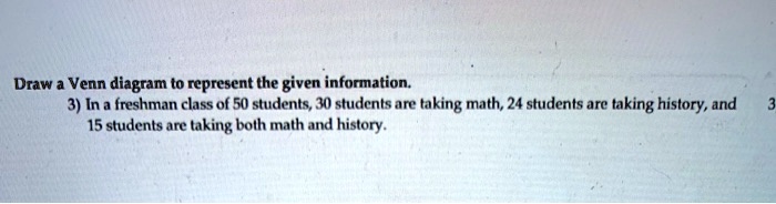 Draw a Venn diagram to represent the given information.
3) In a freshman class of 50 students, 30 students are taking math, 24 students are taking history, and 15 students are taking both math and history.