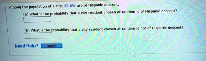 Among the population of a city, 35.6% are of Hispanic descent.
(a) What is the probability that a city resident chosen at random is of Hispanic descent?
(b) What is the probability that a city resident chosen at random is not of Hispanic descent?