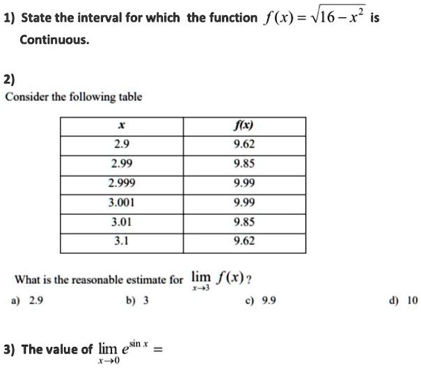 1) State the interval for which the function f(x) = sqrt16 - x^2 is
Continuous.
2)
Consider the following table
egintabular|c|c|
hline
x     f(x) hline
2.9     9.62 2.99     9.85 2.999     9.99 3.001     9.99 3.01     9.85 3.1     9.62 hline
endtabular
What is the reasonable estimate for limx 	o 3 f(x)?
a) 2.9
b) 3
c) 9.9
d) 10
3) The value of limx 	o 0 e^sin x =