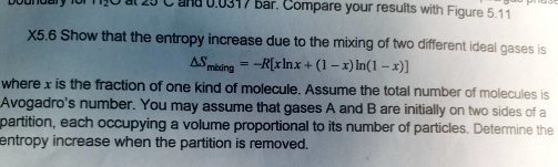 X5.6 Show that the entropy increase due to the mixing of two different ideal gases is
Δ Smixing = -R[x ln x + (1 - x) ln(1 - x)]
where x is the fraction of one kind of molecule. Assume the total number of molecules is
Avogadro's number. You may assume that gases A and B are initially on two sides of a
partition, each occupying a volume proportional to its number of particles. Determine the
entropy increase when the partition is removed.