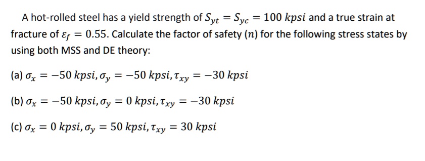 A hot-rolled steel has a yield strength of Syt = Syc = 100 kpsi and a true strain at fracture of ?f = 0.55. Calculate the factor of safety (n) for the following stress states by using both MSS and DE theory:
(a) ?x = -50 kpsi, ?y = -50 kpsi, ?xy = -30 kpsi
(b) ?x = -50 kpsi, ?y = 0 kpsi, ?xy = -30 kpsi
(c) ?x = 0 kpsi, ?y = 50 kpsi, ?xy = 30 kpsi