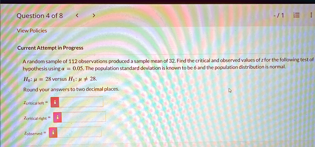 Question 4 of 8
View Policies
Current Attempt in Progress
A random sample of 112 observations produced a sample mean of 32. Find the critical and observed values of z for the following test of
hypothesis using α = 0.05. The population standard deviation is known to be 6 and the population distribution is normal.
H0: μ = 28 versus H1: μ≠ 28.
Round your answers to two decimal places.
zcritical =
zcritical =
zobserved =