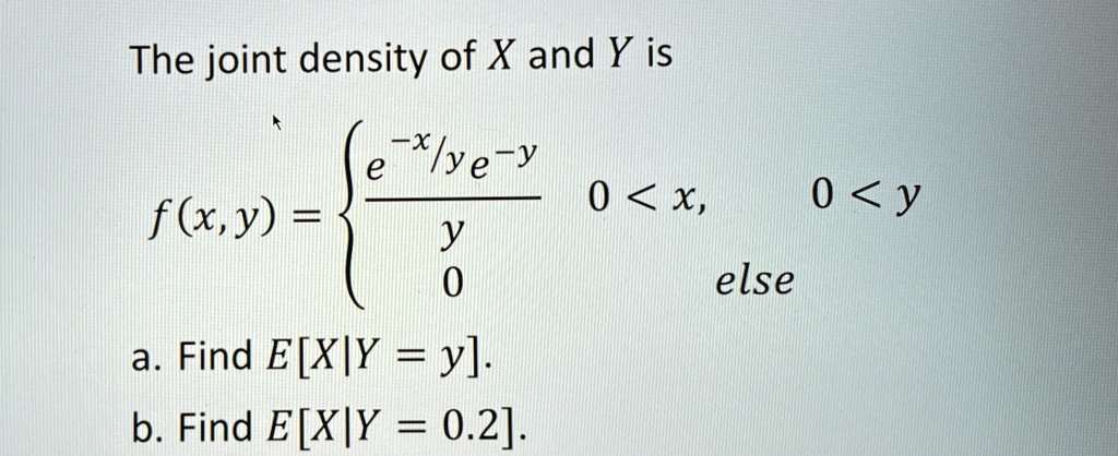 The joint density of X and Y is

    f(x, y) = (e^-x/ye^-y)/(y)    0 < x,    0 < y 
    
    0     else

a. Find E[X|Y = y].
b. Find E[X|Y = 0.2].