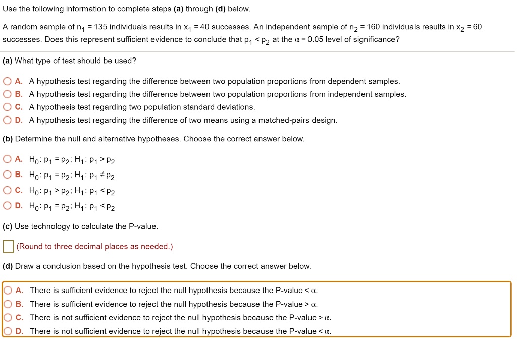 Use the following information to complete steps (a) through (d) below.
A random sample of n? = 135 individuals results in x? = 40 successes. An independent sample of n? = 160 individuals results in x? = 60 successes. Does this represent sufficient evidence to conclude that p? < p? at the ? = 0.05 level of significance?
(a) What type of test should be used?
A. A hypothesis test regarding the difference between two population proportions from dependent samples.
B. A hypothesis test regarding the difference between two population proportions from independent samples.
C. A hypothesis test regarding two population standard deviations.
D. A hypothesis test regarding the difference of two means using a matched-pairs design.
(b) Determine the null and alternative hypotheses. Choose the correct answer below.
A. H?: p? = p?; H?: p? > p?
B. H?: p? = p?; H?: p? ? p?
C. H?: p? > p?; H?: p? < p?
D. H?: p? = p?; H?: p? < p?
(c) Use technology to calculate the P-value.
(Round to three decimal places as needed.)
(d) Draw a conclusion based on the hypothesis test. Choose the correct answer below.
A. There is sufficient evidence to reject the null hypothesis because the P-value < ?.
B. There is sufficient evidence to reject the null hypothesis because the P-value > ?.
C. There is not sufficient evidence to reject the null hypothesis because the P-value > ?.
D. There is not sufficient evidence to reject the null hypothesis because the P-value < ?.