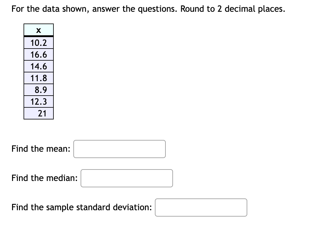 For the data shown, answer the questions. Round to 2 decimal places.

x
10.2
16.6
14.6
11.8
8.9
12.3
21

Find the mean:
Find the median:
Find the sample standard deviation: