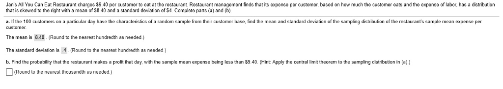 Jan's All You Can Eat Restaurant charges 9.40 per customer to eat at the restaurant. Restaurant management finds that its expense per customer, based on how much the customer eats and the expense of labor, has a distribution that is skewed to the right with a mean of8.40 and a standard deviation of 4. Complete parts (a) and (b).
a. If the 100 customers on a particular day have the characteristics of a random sample from their customer base, find the mean and standard deviation of the sampling distribution of the restaurant's sample mean expense per customer.
The mean is 8.40. (Round to the nearest hundredth as needed.)
The standard deviation is 0.4. (Round to the nearest hundredth as needed.)
b. Find the probability that the restaurant makes a profit that day, with the sample mean expense being less than9.40. (Hint: Apply the central limit theorem to the sampling distribution in (a).)
(Round to the nearest thousandth as needed.)